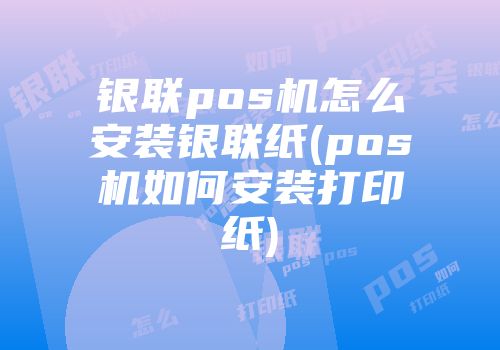 銀聯(lián)pos機怎么安裝銀聯(lián)紙(pos機如何安裝打印紙)